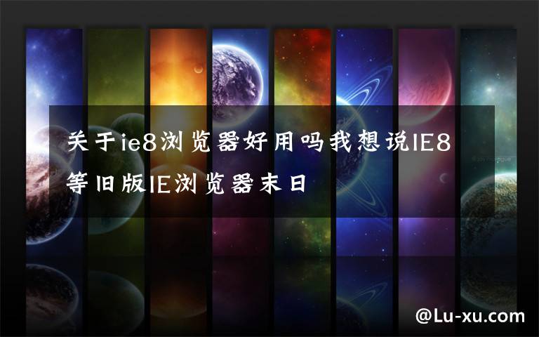 关于ie8浏览器好用吗我想说IE8等旧版IE浏览器末日