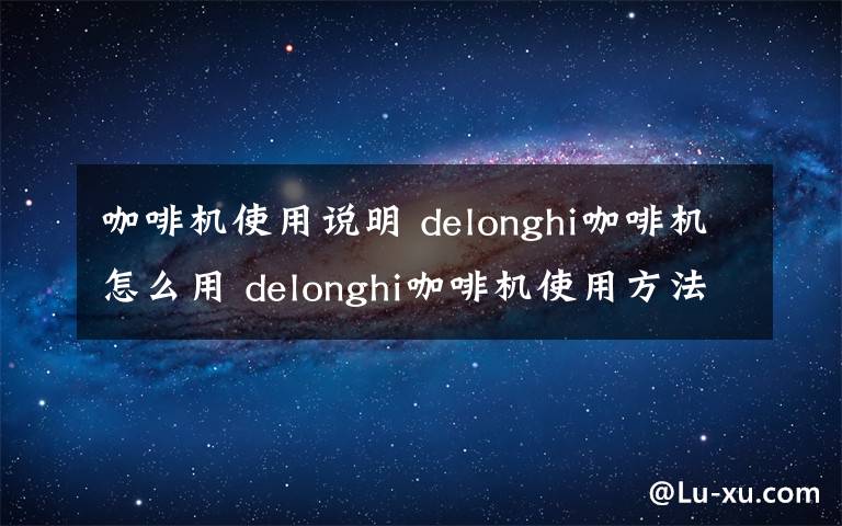 咖啡机使用说明 delonghi咖啡机怎么用 delonghi咖啡机使用方法介绍【详解】