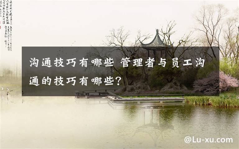 沟通技巧有哪些 管理者与员工沟通的技巧有哪些?