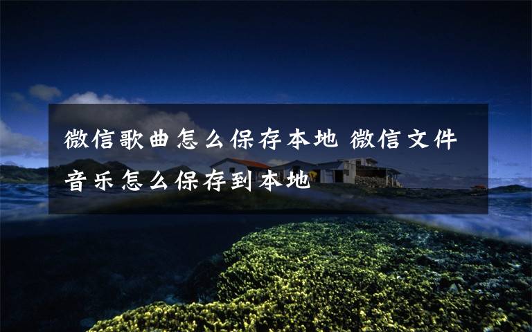 微信歌曲怎么保存本地 微信文件音乐怎么保存到本地