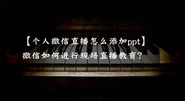 【个人微信直播怎么添加ppt】微信如何进行现场直播教育?如何进行微信直播?