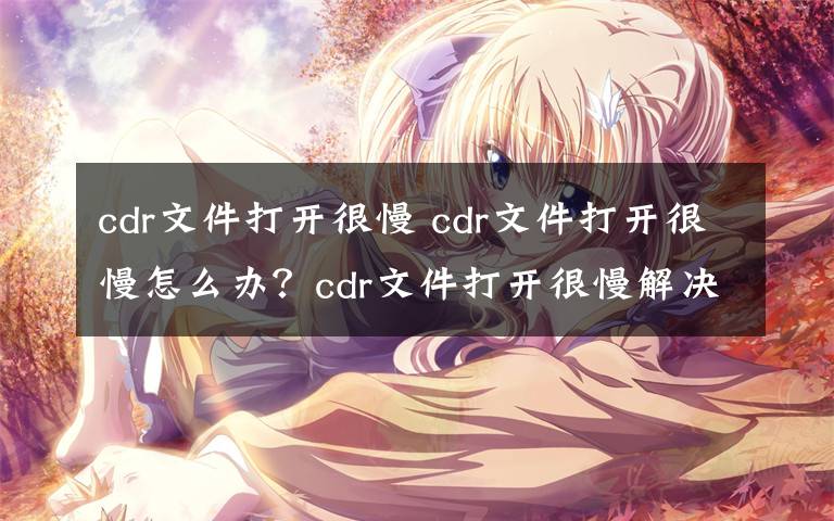 cdr文件打开很慢 cdr文件打开很慢怎么办?cdr文件打开很慢解决方法和注意事项