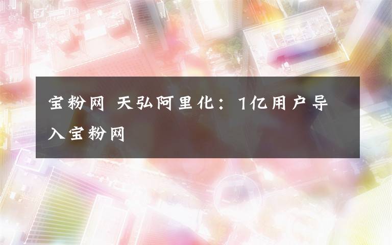 宝粉网 天弘阿里化:1亿用户导入宝粉网