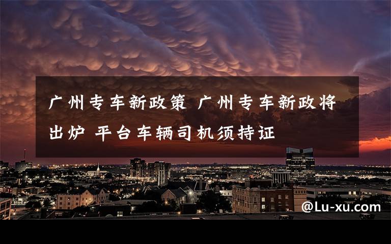 广州专车新政策 广州专车新政将出炉 平台车辆司机须持证