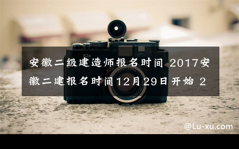 安徽二级建造师报名时间 2017安徽二建报名时间12月29日开始 2017年安徽二级建造师考试公告