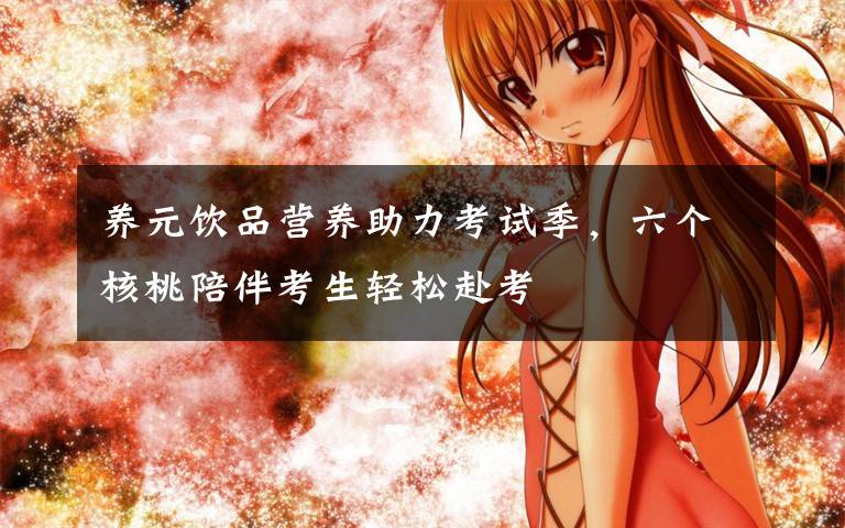 养元饮品营养助力考试季,六个核桃陪伴考生轻松赴考