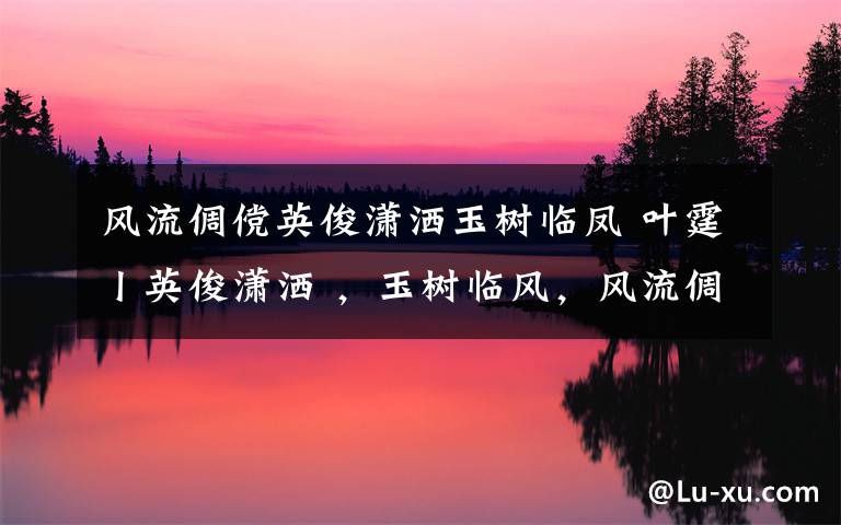 风流倜傥英俊潇洒玉树临凤 叶霆丨英俊潇洒 ,玉树临风,风流倜傥 才貌双全, 逸群之才 ,一表人才 ,仪表不凡 ,赛似潘安……