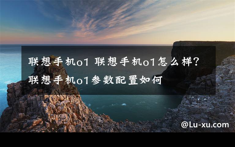 联想手机o1 联想手机o1怎么样?联想手机o1参数配置如何