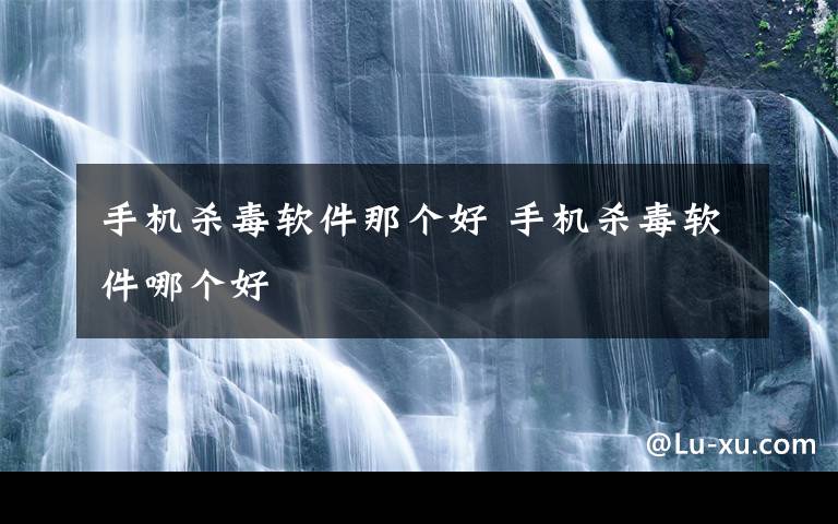 手机杀毒软件那个好 手机杀毒软件哪个好