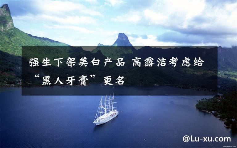 强生下架美白产品 高露洁考虑给“黑人牙膏”更名