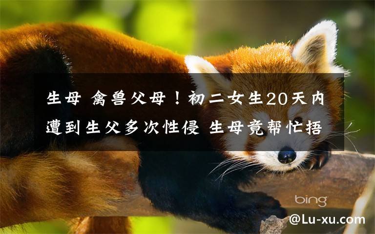 生母 禽兽父母!初二女生20天内遭到生父多次性侵 生母竟帮忙捂嘴