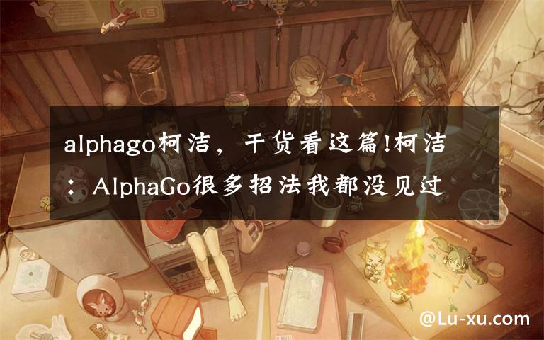 alphago柯洁,干货看这篇!柯洁:AlphaGo很多招法我都没见过 这局输得没脾气