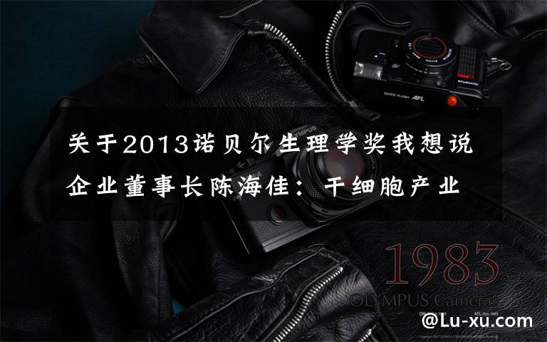 关于2013诺贝尔生理学奖我想说企业董事长陈海佳:干细胞产业是满足人民美好生活需要的事业