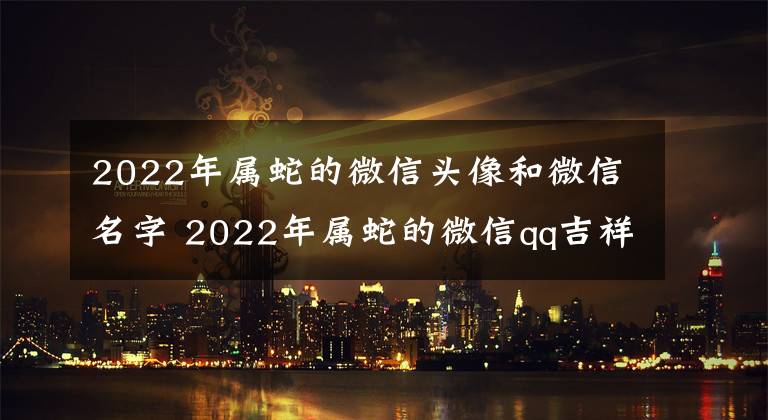 2022年属蛇的微信头像和微信名字 2022年属蛇的微信qq吉祥头像