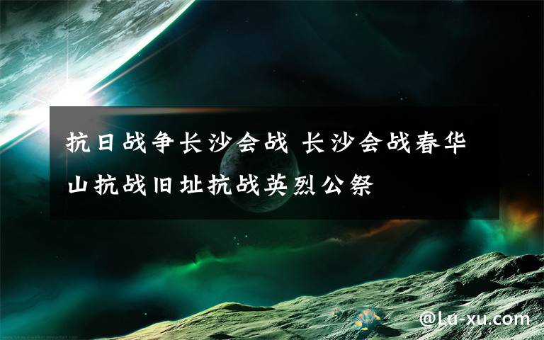 抗日战争长沙会战 长沙会战春华山抗战旧址抗战英烈公祭