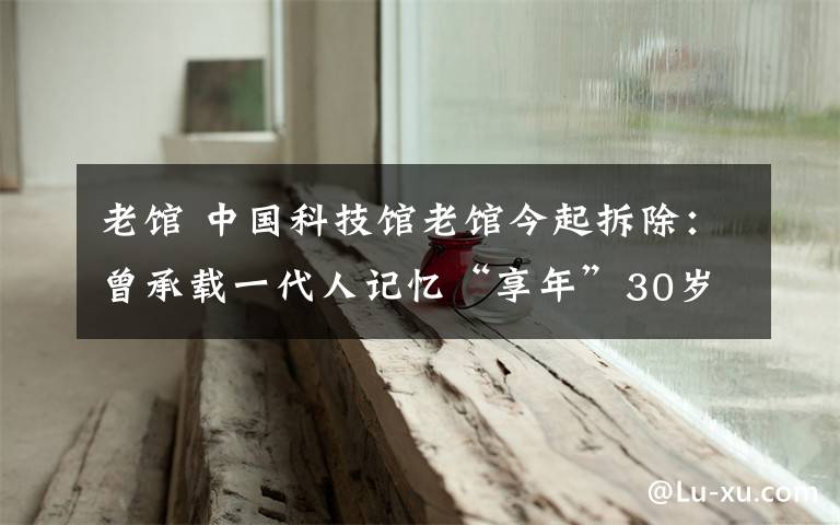 老馆 中国科技馆老馆今起拆除:曾承载一代人记忆“享年”30岁