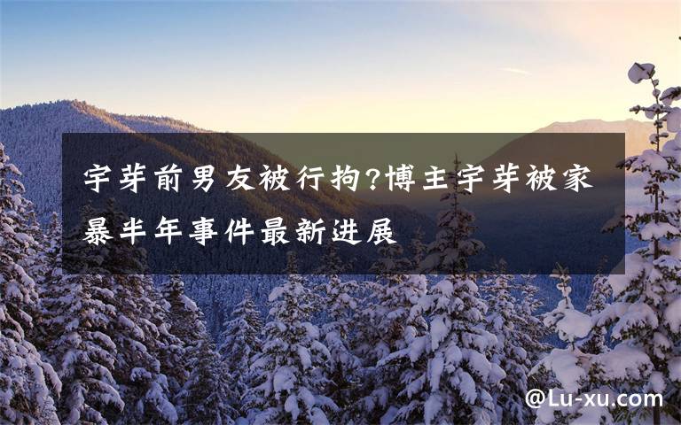 宇芽前男友被行拘?博主宇芽被家暴半年事件最新进展