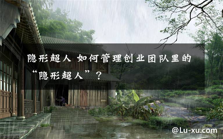 隐形超人 如何管理创业团队里的“隐形超人”?