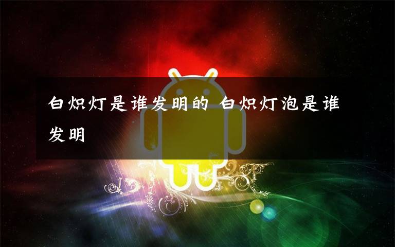 白炽灯是谁发明的 白炽灯泡是谁发明