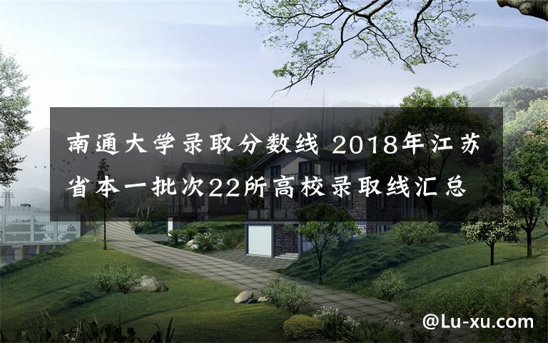南通大学录取分数线 2018年江苏省本一批次22所高校录取线汇总