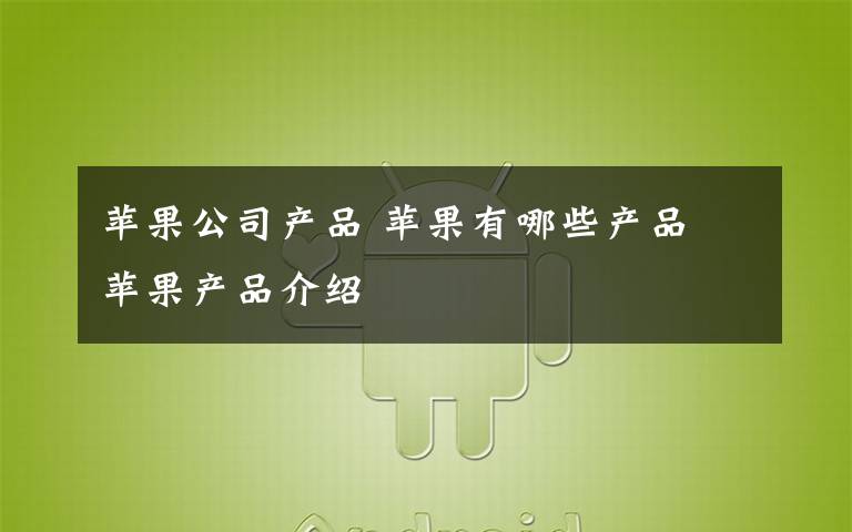 苹果公司产品 苹果有哪些产品 苹果产品介绍
