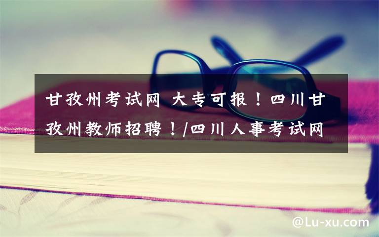 甘孜州考试网 大专可报!四川甘孜州教师招聘!/四川人事考试网