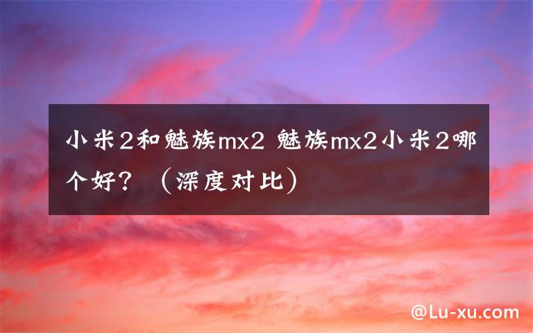 小米2和魅族mx2 魅族mx2小米2哪个好?(深度对比)