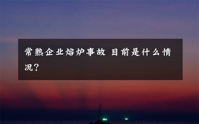 常熟企业熔炉事故 目前是什么情况?