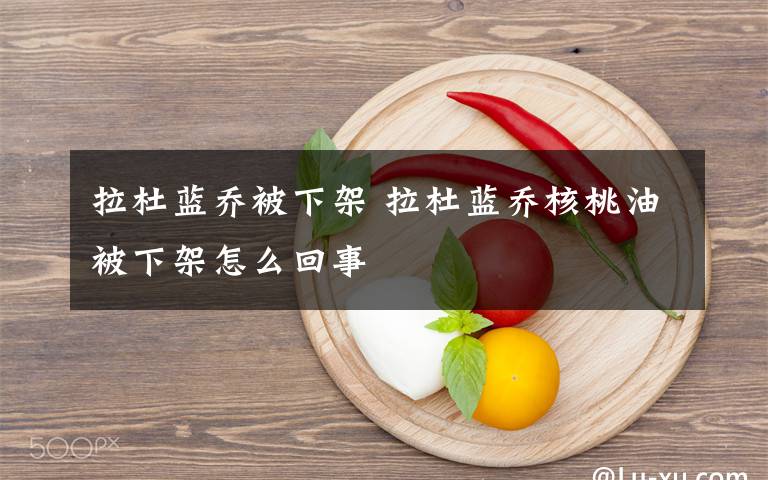 拉杜蓝乔被下架 拉杜蓝乔核桃油被下架怎么回事