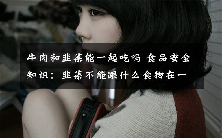 牛肉和韭菜能一起吃吗 食品安全知识:韭菜不能跟什么食物在一起吃