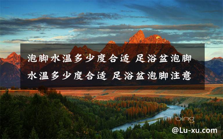 泡脚水温多少度合适 足浴盆泡脚水温多少度合适 足浴盆泡脚注意事项【详解】
