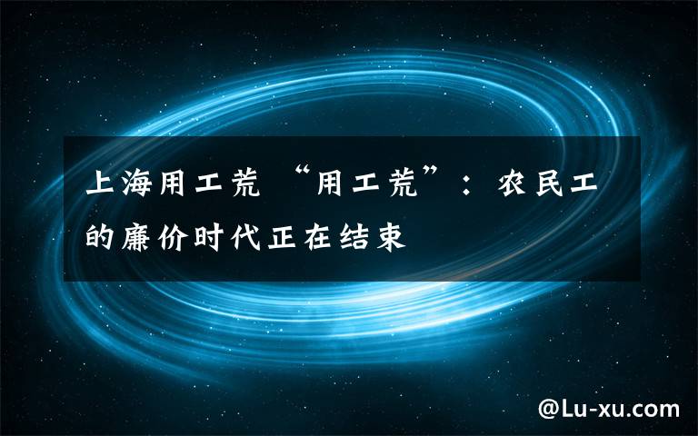 上海用工荒 “用工荒”:农民工的廉价时代正在结束