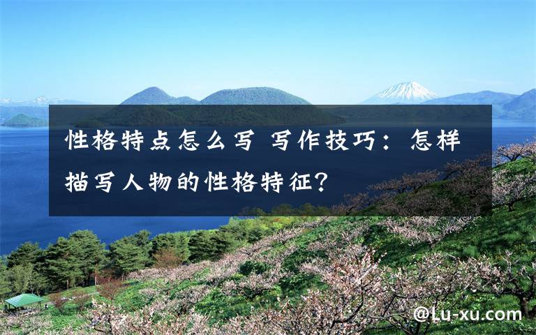 性格特点怎么写 写作技巧:怎样描写人物的性格特征?