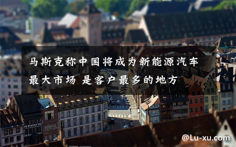 马斯克称中国将成为新能源汽车最大市场 是客户最多的地方