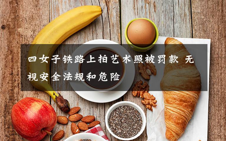 四女子铁路上拍艺术照被罚款 无视安全法规和危险