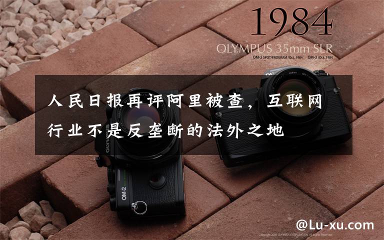 人民日报再评阿里被查,互联网行业不是反垄断的法外之地