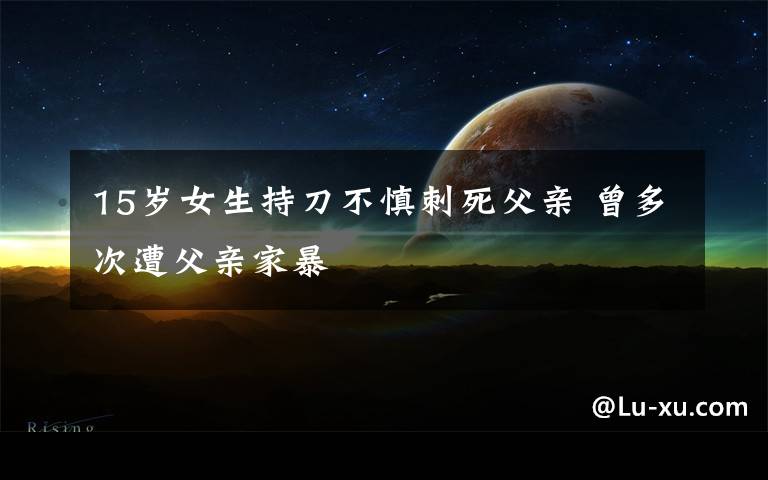 15岁女生持刀不慎刺死父亲 曾多次遭父亲家暴