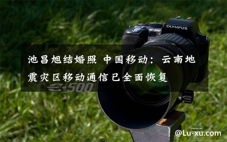 池昌旭结婚照 中国移动:云南地震灾区移动通信已全面恢复