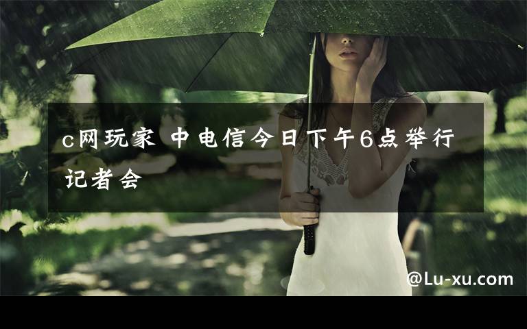 c网玩家 中电信今日下午6点举行记者会