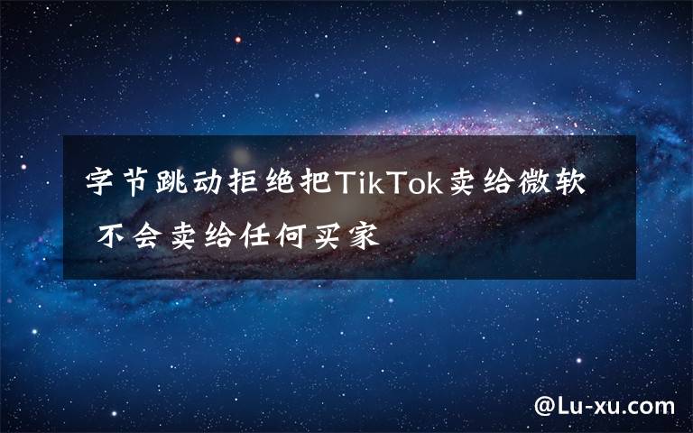 字节跳动拒绝把TikTok卖给微软 不会卖给任何买家