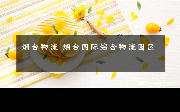 烟台物流 烟台国际综合物流园区