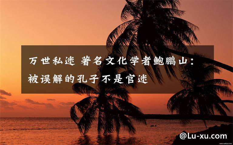 万世私迷 著名文化学者鲍鹏山:被误解的孔子不是官迷