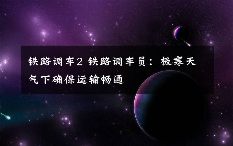 铁路调车2 铁路调车员:极寒天气下确保运输畅通