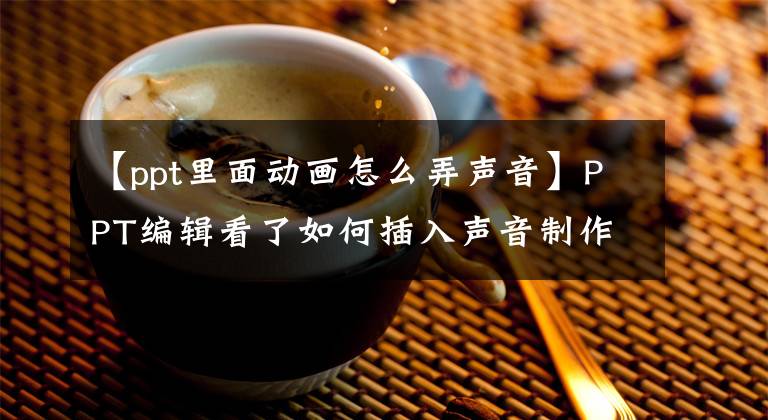【ppt里面动画怎么弄声音】PPT编辑看了如何插入声音制作阶段后，好像赚了。