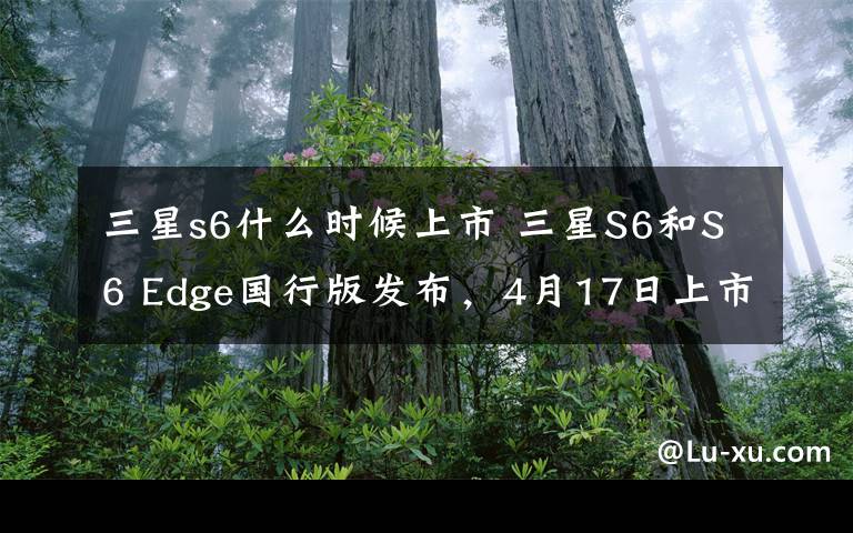 三星s6什么时候上市 三星S6和S6 Edge国行版发布,4月17日上市