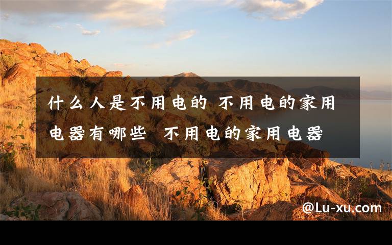 什么人是不用电的 不用电的家用电器有哪些  不用电的家用电器【详解】