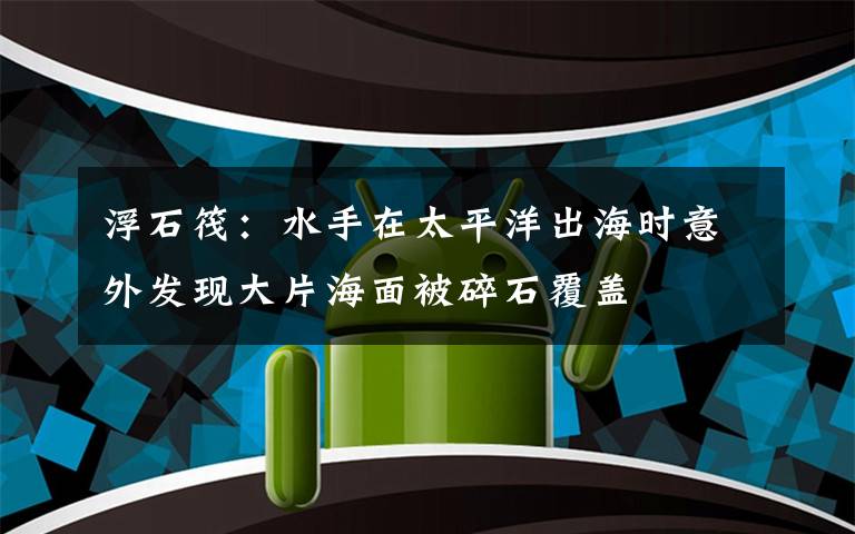 浮石筏:水手在太平洋出海时意外发现大片海面被碎石覆盖