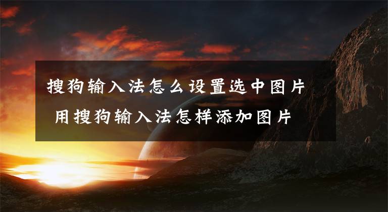 搜狗输入法怎么设置选中图片 用搜狗输入法怎样添加图片