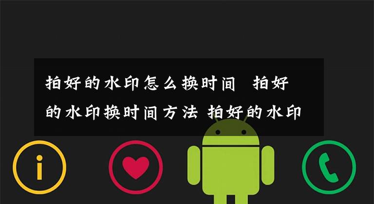 拍好的水印怎么换时间 拍好的水印换时间方法 拍好的水印照片怎么换时间和日期