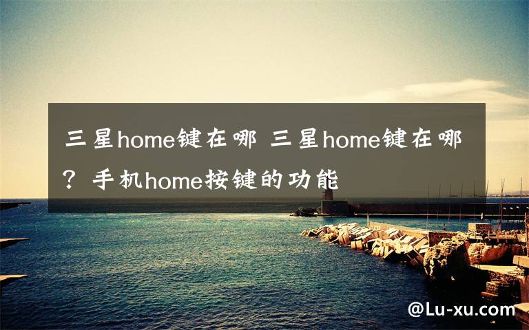 三星home键在哪 三星home键在哪?手机home按键的功能
